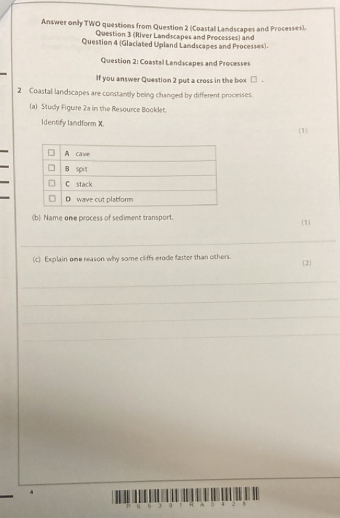 Answer only TWO questions from Question 2 (Coastal Landscapes and Processes), 
Question 3 (River Landscapes and Processes) and 
Question 4 (Glaciated Upland Landscapes and Processes). 
Question 2: Coastal Landscapes and Processes 
If you answer Question 2 put a cross in the box □ . 
2 Coastal landscapes are constantly being changed by different processes. 
(a) Study Figure 2a in the Resource Booklet. 
Identify landform X 
(1) 
(b) Name one process of sediment transport. (1) 
_ 
(c) Explain one reason why some cliffs erode faster than others. 
(2) 
_ 
_ 
_ 
_ 
_
4
6 5 3 9 1 R A 0 4 2 B