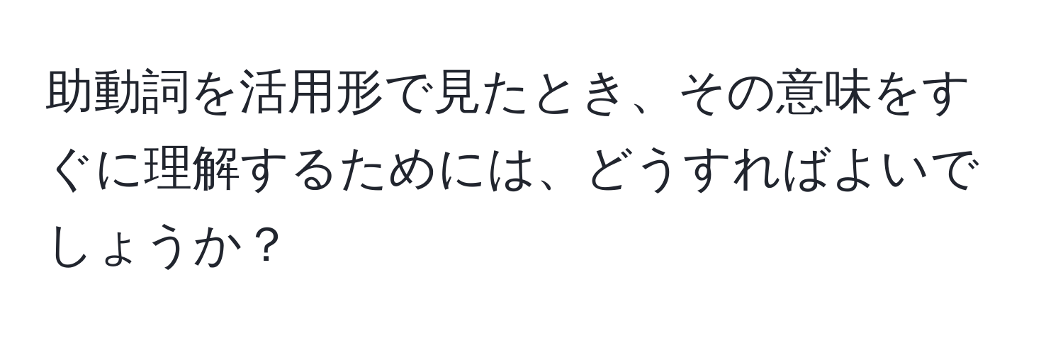 助動詞を活用形で見たとき、その意味をすぐに理解するためには、どうすればよいでしょうか？