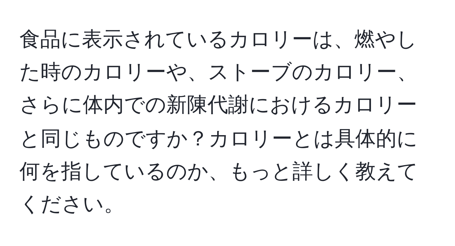 食品に表示されているカロリーは、燃やした時のカロリーや、ストーブのカロリー、さらに体内での新陳代謝におけるカロリーと同じものですか？カロリーとは具体的に何を指しているのか、もっと詳しく教えてください。