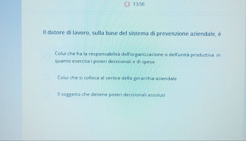 13:56 
Il datore di lavoro, sulla base del sistema di prevenzione aziendale, è
Colui che ha la responsabilità dell'organizzazione o dell’unità produttiva in
quanto esercita i poteri decisionali e di spesa
Colui che si colloca al vertice della gerarchia aziendale
ll soggetto che detiene poteri decisionali assoluti