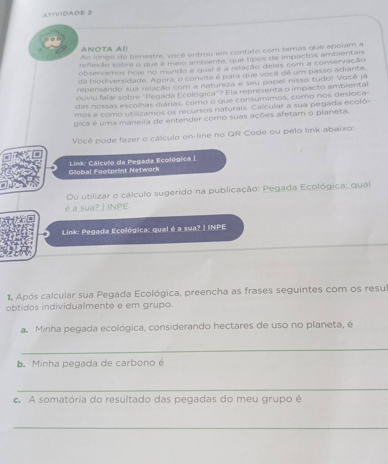 ATIVIDADE 2 
ANOTA AÍ! 
Ao longo do bimestre, você entrou em contato com temas que apoiam a 
reflexão sobre o que é meio ambiente, que tipos de impactos ambientais 
observamos hoje no mundo e qual é a relação deles com a conservação 
da biodiversidade. Agora, o convite é para que você dê um passo adiante, 
repensando sua relação com a natureza e seu papel nisso tudo! Você já 
ouviu falar sobre “Pegada Ecológica'? Ela representa o impacto ambiental 
das nossas escolhas diárias, como o que consumimos, como nos desloca- 
mos e como utilizamos os recursos naturais. Calcular a sua pegada ecoló- 
gica é uma maneira de entender como suas ações afetam o planeta. 
Você pode fazer o cálculo on-line no QR Code ou pelo link abaixo: 
Link: Cálculo da Pegada Ecológica | 
Global Footprint Network 
Ou utilizar o cálculo sugerido na publicação: Pegada Ecológica: qual 
é a sua? | INPE. 
Link: Pegada Ecológica: qual é a sua? | INPE 
1 Após calcular sua Pegada Ecológica, preencha as frases seguintes com os resul 
obtidos individualmente e em grupo. 
a. Minha pegada ecológica, considerando hectares de uso no planeta, é 
_ 
b. Minha pegada de carbono é 
_ 
c. A somatória do resultado das pegadas do meu grupo é 
_