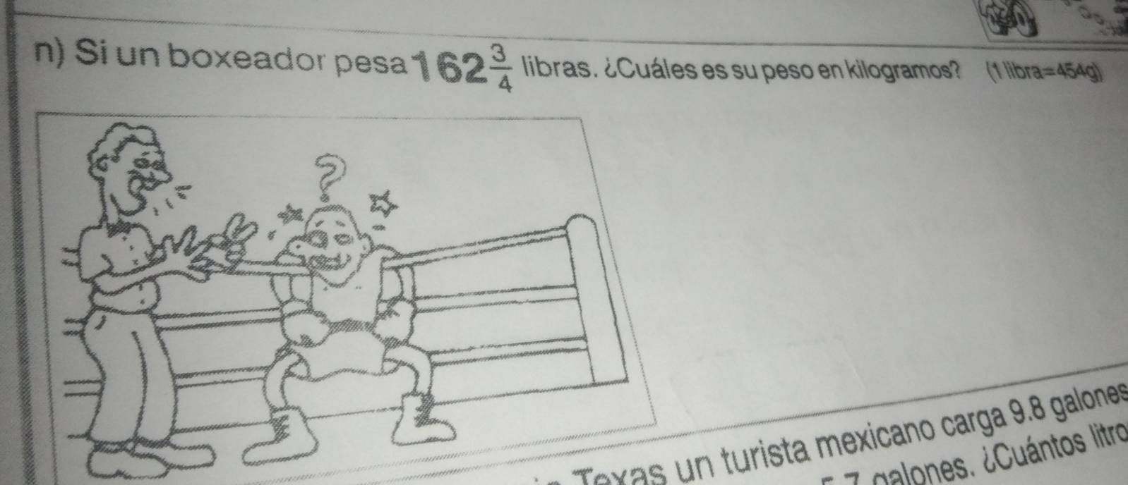 Si un boxeador pesa 162 3/4  libras. ¿Cuáles es su peso en kilogramos? (1 libra =454g)
exas n turista mexicano carga 9.8 galones
7 palones. ¿Cuántos litro