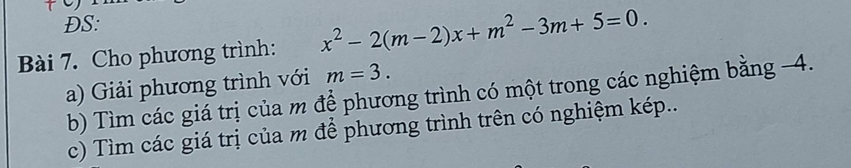 ĐS: 
Bài 7. Cho phương trình: x^2-2(m-2)x+m^2-3m+5=0. 
a) Giải phương trình với m=3. 
b) Tìm các giá trị của m để phương trình có một trong các nghiệm bằng -4. 
c) Tìm các giá trị của m để phương trình trên có nghiệm kép...