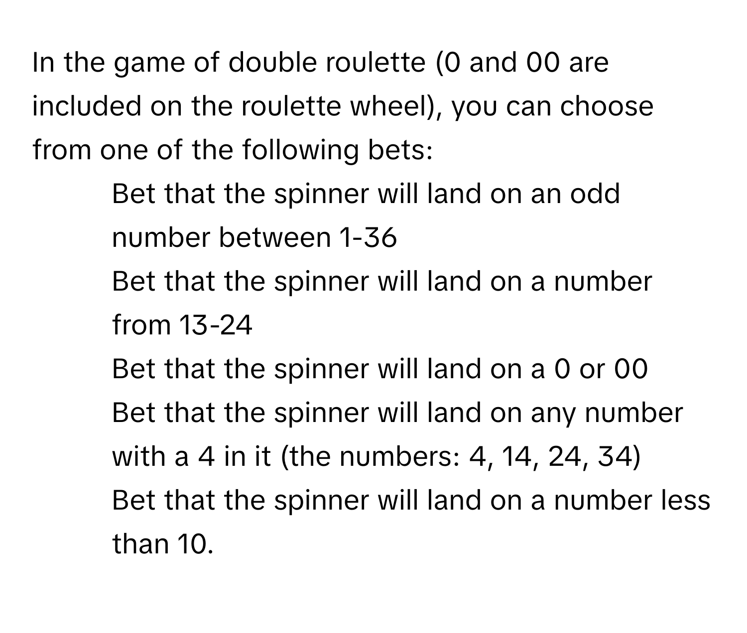 In the game of double roulette (0 and 00 are included on the roulette wheel), you can choose from one of the following bets:

1. Bet that the spinner will land on an odd number between 1-36
2. Bet that the spinner will land on a number from 13-24
3. Bet that the spinner will land on a 0 or 00
4. Bet that the spinner will land on any number with a 4 in it (the numbers: 4, 14, 24, 34)
5. Bet that the spinner will land on a number less than 10.