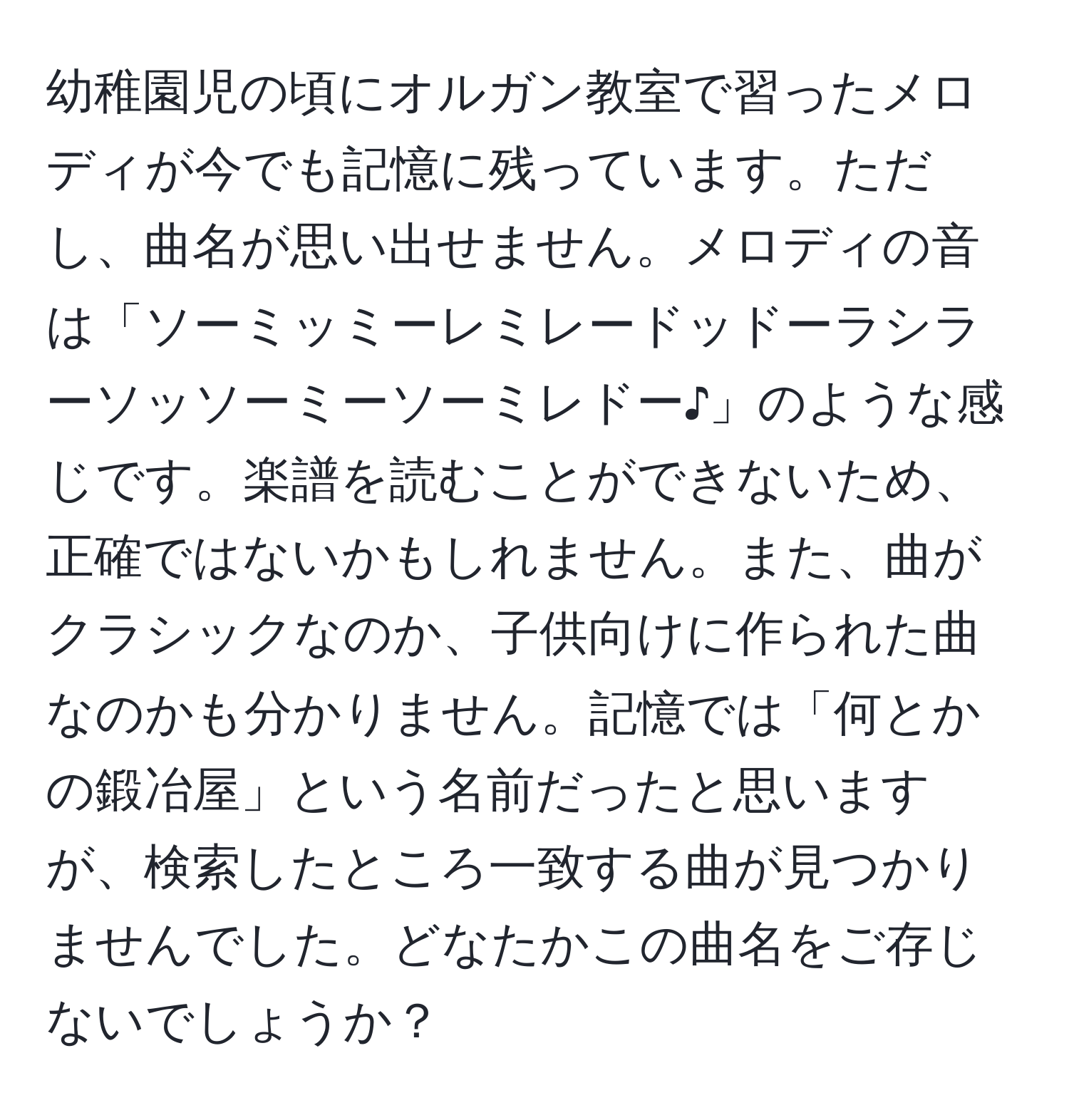 幼稚園児の頃にオルガン教室で習ったメロディが今でも記憶に残っています。ただし、曲名が思い出せません。メロディの音は「ソーミッミーレミレードッドーラシラーソッソーミーソーミレドー♪」のような感じです。楽譜を読むことができないため、正確ではないかもしれません。また、曲がクラシックなのか、子供向けに作られた曲なのかも分かりません。記憶では「何とかの鍛冶屋」という名前だったと思いますが、検索したところ一致する曲が見つかりませんでした。どなたかこの曲名をご存じないでしょうか？