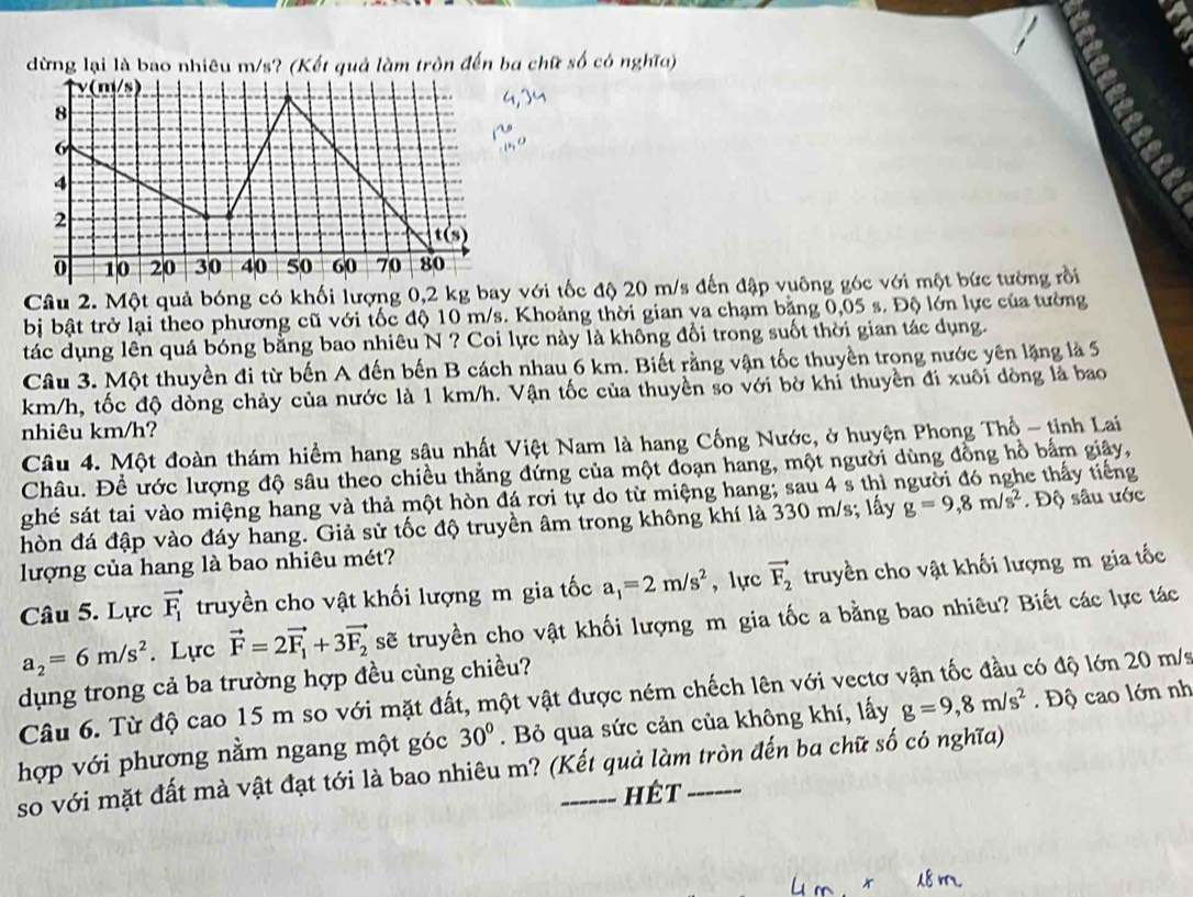 dừng lại là bao nhiêu m/s? (Kết quả làm tròn đến ba chữ số có nghĩa)
TET
Câu 2. Một quả bóng có khối lượng 0,2 kg bay với tốc độ 20 m/s đến đập vuông góc với một bức tường rồi
bị bật trở lại theo phương cũ với tốc độ 10 m/s. Khoảng thời gian va chạm bằng 0,05 s. Độ lớn lực của tường
tác dụng lên quá bóng bằng bao nhiêu N ? Coi lực này là không đổi trong suốt thời gian tác dụng.
Câu 3. Một thuyền đi từ bến A đến bến B cách nhau 6 km. Biết rằng vận tốc thuyền trong nước yên lặng là 5
km/h, tốc độ dòng chảy của nước là 1 km/h. Vận tốc của thuyền so với bờ khỉ thuyền đi xuôi dòng là bao
nhiêu km/h?
Câu 4. Một đoàn thám hiểm hang sâu nhất Việt Nam là hang Cống Nước, ở huyện Phong Thổ - tinh Lai
Châu. Đề ước lượng độ sâu theo chiều thắng đứng của một đoạn hang, một người dùng đồng hồ bắm giây,
ghé sát tai vào miệng hang và thả một hòn đá rơi tự do từ miệng hang; sau 4 s thì người đó nghe thấy tiếng
hòn đá đập vào đáy hang. Giả sử tốc độ truyền âm trong không khí là 330 m/s; lấy g=9,8m/s^2. Độ sâu ước
lượng của hang là bao nhiêu mét?
Câu 5. Lực vector F_1 truyền cho vật khối lượng m gia tốc a_1=2m/s^2 , lực vector F_2 truyền cho vật khối lượng m gia tốc
a_2=6m/s^2. Lực vector F=2vector F_1+3vector F_2 sẽ truyền cho vật khối lượng m gia tốc a bằng bao nhiêu? Biết các lực tác
dụng trong cả ba trường hợp đều cùng chiều?
Câu 6. Từ độ cao 15 m so với mặt đất, một vật được ném chếch lên với vectơ vận tốc đầu có độ lớn 20 m/s
hợp với phương nằm ngang một góc 30°. Bỏ qua sức cản của không khí, lấy g=9,8m/s^2. Độ cao lớn nh
so với mặt đất mà vật đạt tới là bao nhiêu m? (Kết quả làm tròn đến ba chữ số có nghĩa)
hêt