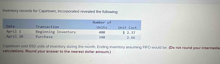 Inventory records for Capetown, Incorporated revealed the following: 
Capetown sold 650 units of inventory during the month. Ending inventory assuming FIFO would be: (Do not round your intermedia 
caiculations. Round your answer to the nearest dollar amount.)