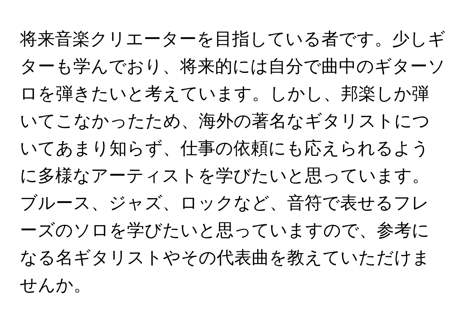 将来音楽クリエーターを目指している者です。少しギターも学んでおり、将来的には自分で曲中のギターソロを弾きたいと考えています。しかし、邦楽しか弾いてこなかったため、海外の著名なギタリストについてあまり知らず、仕事の依頼にも応えられるように多様なアーティストを学びたいと思っています。ブルース、ジャズ、ロックなど、音符で表せるフレーズのソロを学びたいと思っていますので、参考になる名ギタリストやその代表曲を教えていただけませんか。