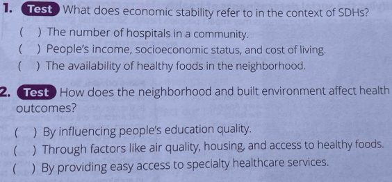 Test What does economic stability refer to in the context of SDHs?
 ) The number of hospitals in a community.
( ) People’s income, socioeconomic status, and cost of living.
( ) The availability of healthy foods in the neighborhood.
2. Test? How does the neighborhood and built environment affect health
outcomes?
( ) By influencing people's education quality.
( ) Through factors like air quality, housing, and access to healthy foods.
( ) By providing easy access to specialty healthcare services.