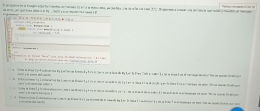 El programa de la imagen adjunta muestra un massaje de error al ejecutarse, ya que hay una división por cero (5/0). Si queremos anexar una sentencia que valida y muestre un mansaje Tlempo restante 0:34:16
de emor ¿ en qué línea debe ir el try ... casol y sus respectivas llaves ( 1?
        
p r r t e as pbal proventos
bi s e ah a t i e eaió maim|stri ng l l ar gio
=Na_1

Eecepticn in thoead "wake" java_iaeg:Aritheessetrceptioni t be 2a10
atpbg]_erogecta.EanpCLones.nain|E0cbonan;iane17)
a Estre la línea 3 y 4 colocamos try L erta las líneoo 4 y 5 va el cierre de la lizee de try L en la línea 7irla el catch 1 y en la línea 8 va el mersaje de entor ''No se puedo Disidir por
cero' y el ciame del oatch 
b. lnte la línea  y 2 colocamos try (, entre las líneas 2 y 3 va el cierre de la llave de try ), en la línea 4 iría el catch  y en la línea 5 va el mensaje de error "No se puede Dividir por
cero y el cieme del catch
o Enta la línee 2 y 3 colocemos try L entre las líneas 3 y 4 va el ciena de la llave de try L en la lisea 5 iría el catch 1 y en la línea 6 sa el menzaje de error "No se puede Dividir por
cero' y el cieme del catol !
d . Embe la línea 5 colocamos try Lentre las líneas 5 y 6 va el cierre de la llave de try ) en la línea 6 iria el catch ( y en la línea 7 s2 el mersaje de error 'No se puede Dividir por owo'
y el siemre del catch )