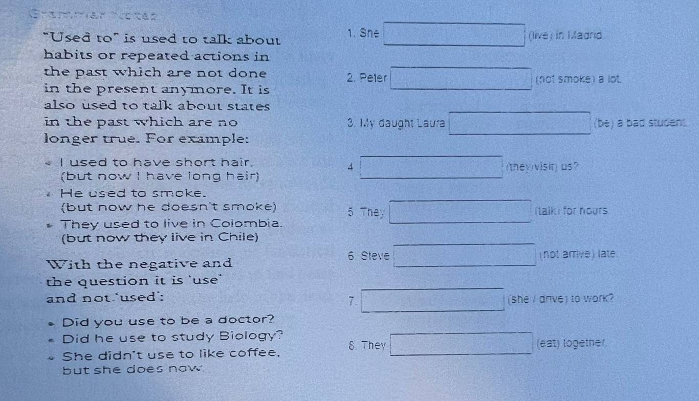 She 
“Used to” is used to talk about (live) in Madrid 
habits or repeated actions in 
the past which are not done 2. Peter (not smoke) a lot. 
in the present anymore. It is 
also used to talk about states 
in the past which are no 3. My daught Laura (be) a bad student 
longer true. For example: 
I used to have short hair. 
4 
(but now I have long hair) (they visit) us? 
He used to smoke. 
(but now he doesn't smoke) 5 They Italk for nours 
They used to live in Colombia. 
(but now they live in Chile) 
6 Steve 
With the negative and (not arrive) late 
the question it is 'use' 
and not 'used': 
7 (she I dnve) to work? 
Did you use to be a doctor? 
Did he use to study Biology? 
8. They (eat) logetner. 
She didn't use to like coffee, 
but she does now