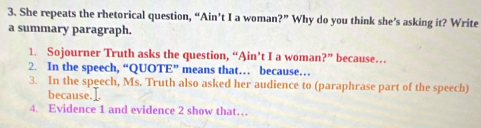 She repeats the rhetorical question, “Ain’t I a woman?” Why do you think she’s asking it? Write 
a summary paragraph. 
1. Sojourner Truth asks the question, “Ain’t I a woman?” because… 
2. In the speech, “QUOTE” means that… because… 
3. In the speech, Ms. Truth also asked her audience to (paraphrase part of the speech) 
because. 
4. Evidence 1 and evidence 2 show that…