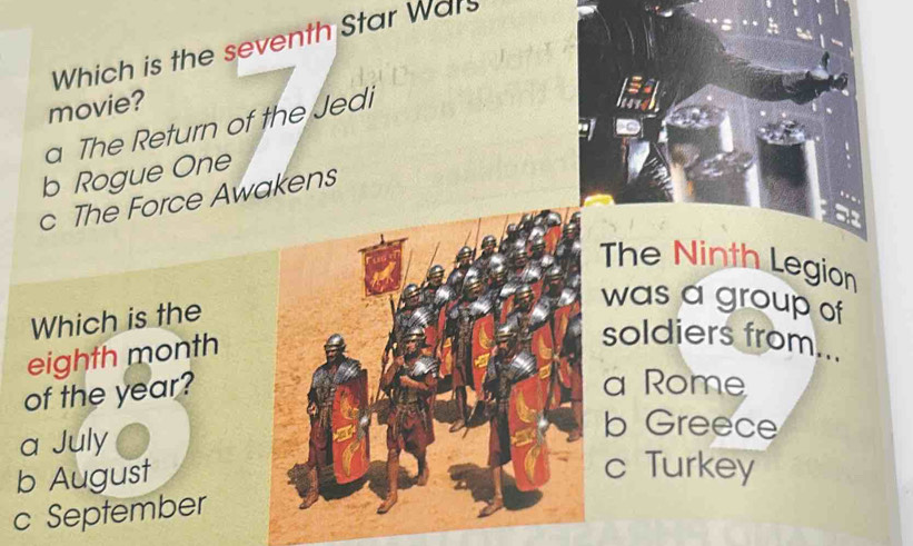 Which is the seventh Star Wars
movie?
a The Return of the Jedi
=
b Rogue One
c The Force Awakens
The Ninth Legion
Which is the
was a group of
eighth month
soldiers from...
of the year?
a Rome
a July
b Greece
b August
c Turkey
c September