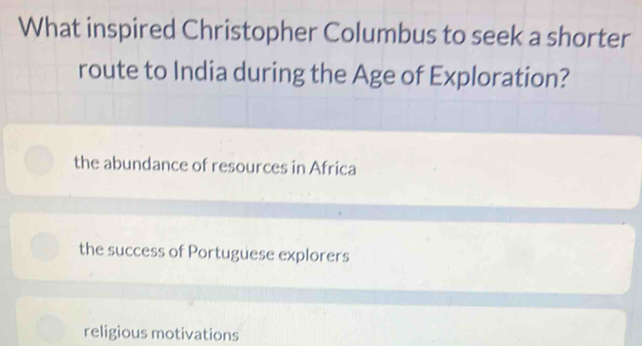 What inspired Christopher Columbus to seek a shorter
route to India during the Age of Exploration?
the abundance of resources in Africa
the success of Portuguese explorers
religious motivations