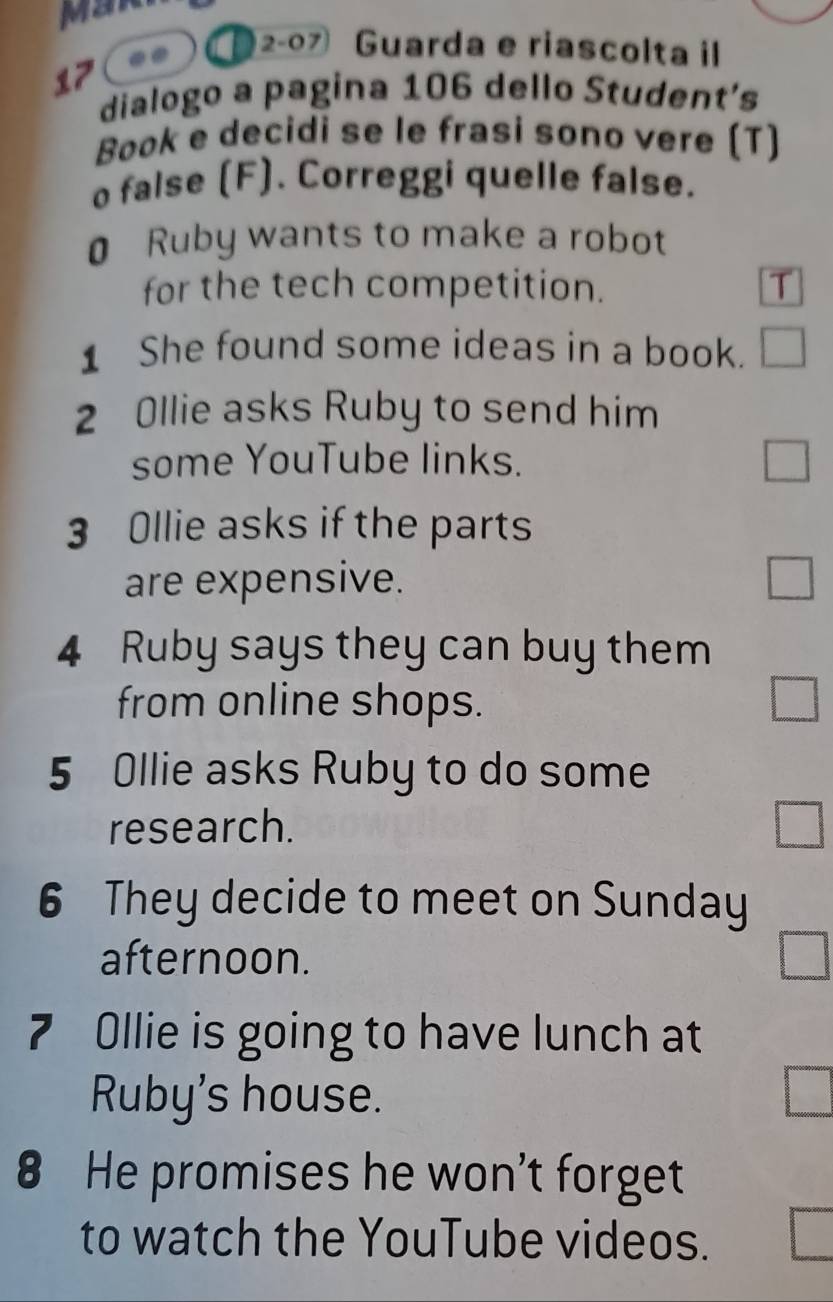 Mar 
. )2-07 Guarda e riascolta il 
17 
dialogo a pagina 106 dello Student’s 
Book e decidi se le frasi sono vere (T) 
o false (F). Correggi quelle false. 
0 Ruby wants to make a robot 
for the tech competition. T 
1 She found some ideas in a book. 
2 Ollie asks Ruby to send him 
some YouTube links. 
3 Ollie asks if the parts 
are expensive. 
4 Ruby says they can buy them 
from online shops. 
5 Ollie asks Ruby to do some 
research. 
6 They decide to meet on Sunday 
afternoon. 
7 Ollie is going to have lunch at 
Ruby's house. 
8 He promises he won't forget 
to watch the YouTube videos.