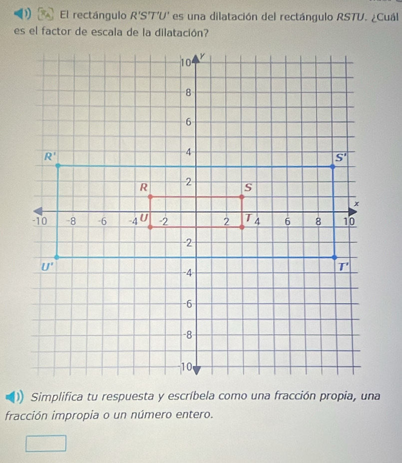 El rectángulo R'S'T'U' es una dilatación del rectángulo RSTU. ¿Cuál
es el factor de escala de la dilatación?
Simplifica tu respuesta y escríbela como una fracción propia, una
fracción impropia o un número entero.