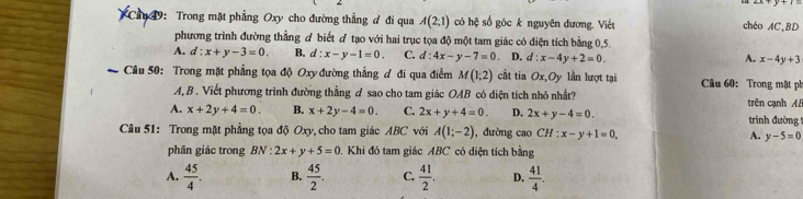 49: Trong mặt phẳng Oxy cho đường thẳng đ đi qua A(2,1) có hệ số góc k nguyên dương. Viết
chéo AC,BD
phương trình đường thẳng đ biết ơ tạo với hai trục tọa độ một tam giác có diện tích bằng 0,5.
A. d:x+y-3=0. B. d:x-y-1=0. C. d:4x-y-7=0 D. d:x-4y+2=0. x-4y+3
A.
* Câu 50: Trong mặt phẳng tọa độ Oxy đường thẳng ư đi qua điễm M(1;2) cắt tia Ox, Oy lần lượt tại Câu 60: Trong mặt ph
A, B . Viết phương trình đường thẳng d sao cho tam giác OAB có diện tích nhỏ nhất? trên cạnh AB
A. x+2y+4=0. B. x+2y-4=0. C. 2x+y+4=0. D. 2x+y-4=0. trình đường 
Câu 51: Trong mặt phẳng tọa độ Oxy, cho tam giác ABC với A(1;-2) , đường cao CH:x-y+1=0, A. y-5=0
phân giác trong BN:2x+y+5=0. Khi đó tam giác ABC có diện tích bằng
A.  45/4 . B.  45/2 . C.  41/2 . D.  41/4 .