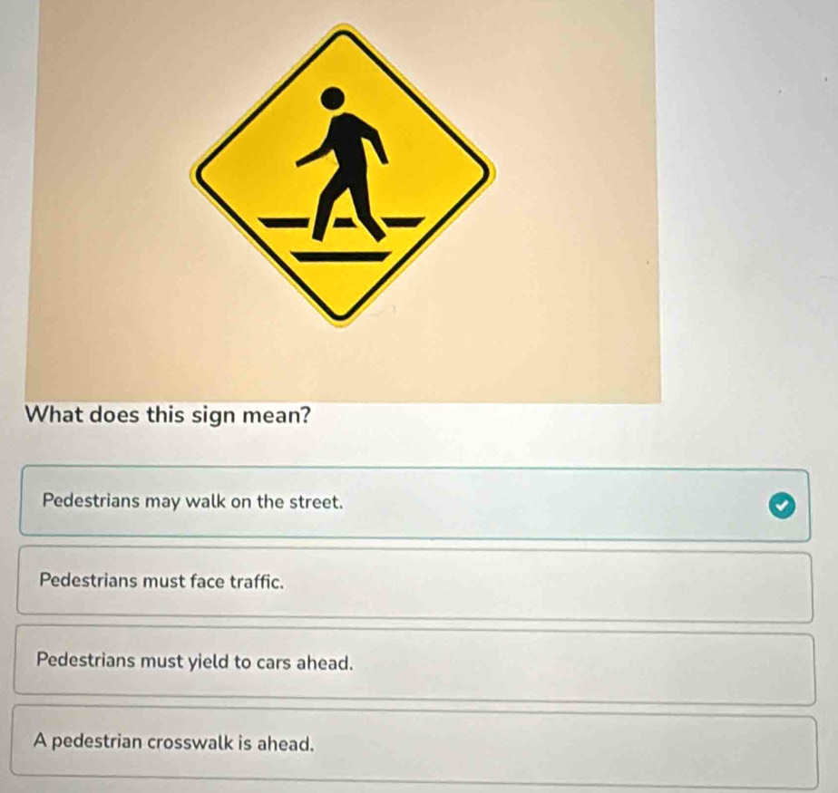 What does this sign mean?
Pedestrians may walk on the street.
Pedestrians must face traffic.
Pedestrians must yield to cars ahead.
A pedestrian crosswalk is ahead.