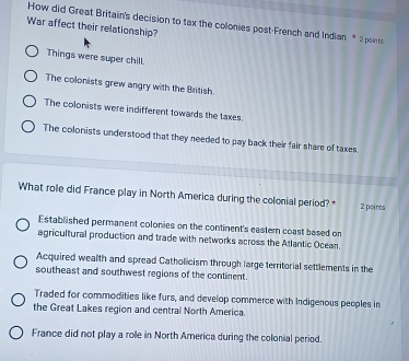 War affect their relationship? How did Great Britain's decision to tax the colonies post-French and Indian * 2 points
Things were super chill.
The colonists grew angry with the British.
The colonists were indifferent towards the taxes.
The colonists understood that they needed to pay back their fair share of taxes.
What role did France play in North America during the colonial period? * 2 points
Established permanent colonies on the continent's caster coast based on
agricultural production and trade with networks across the Atlantic Ocean.
Acquired wealth and spread Catholicism through large territorial settlements in the
southeast and southwest regions of the continent.
Traded for commodities like furs, and develop commerce with Indigenous peoples in
the Great Lakes region and central North America.
France did not play a role in North America during the colonial period.