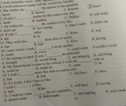 wish yesterday (were / was ha 
0. I wish tomorrow (were/ will be/ would be) Sunday.
1. She wishes she _the answer to the question. D. knew
B. knows C. Known. know D. will study
harder for the exam every day.
2. If only I
A. study _B. studied C. Studies
3. He wishes he the cookies every day.
A. don't eat _B. isn’t eating C. hasn’t eaten D. didn't eat
14. If only I taller. D. was
A. am _B. Is C. Were
15. They wish they _more time to travel. D. having
A. has B. had C. have
16. I can't swim! I wish I it in my pocket.
A. swam B. swim_ C. could swim D.couldn’t swim
17. It's raining so hard. If only I an umbrella!
A. brought B. would bring C. am bringing D. will bring
18. My friend doesn’t come to the concert. I wish she with us. D. be
A. could be B. might be C. came
19. I wish I more free time to read novels.
A. has _B. had C. will have D. have
20. It’s a pity. I don’t have a bike.
I wish I a bike.
A. had _B.has C. will have D. having
21. I wish my mum _me eat vegetables. C. isn't making D. won’t mak
A. doesn't make B. didn't make
72