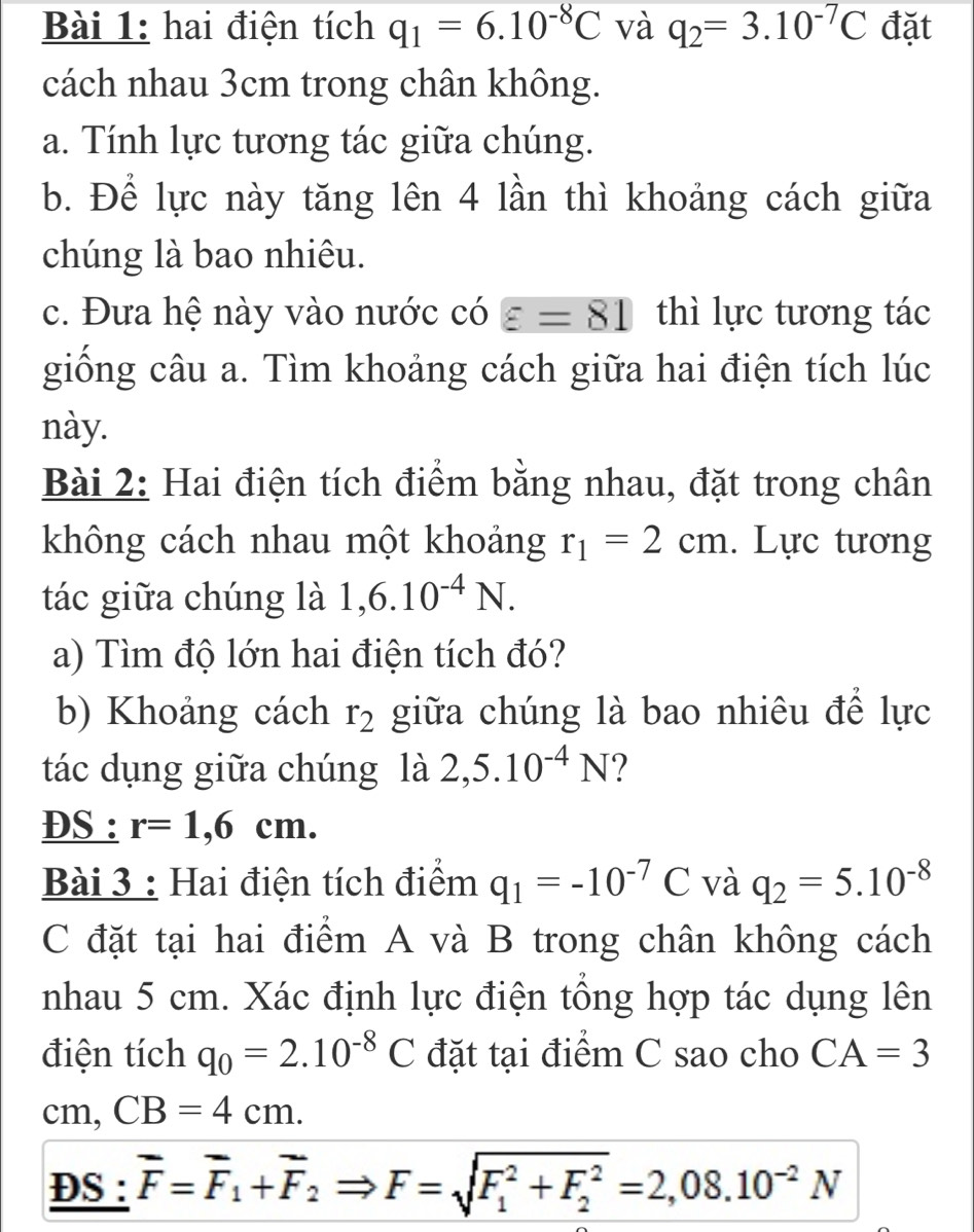 hai điện tích q_1=6.10^(-8)C và q_2=3.10^(-7)C đặt 
cách nhau 3cm trong chân không. 
a. Tính lực tương tác giữa chúng. 
b. Để lực này tăng lên 4 lần thì khoảng cách giữa 
chúng là bao nhiêu. 
c. Đưa hệ này vào nước có varepsilon =81 thì lực tương tác 
giống câu a. Tìm khoảng cách giữa hai điện tích lúc 
này. 
Bài 2: Hai điện tích điểm bằng nhau, đặt trong chân 
không cách nhau một khoảng r_1=2cm. Lực tương 
tác giữa chúng là 1, 6.10^(-4)N. 
a) Tìm độ lớn hai điện tích đó? 
b) Khoảng cách r_2 giữa chúng là bao nhiêu để lực 
tác dụng giữa chúng là 2,5.10^(-4)N ? 
DS : r=1,6cm. 
Bài 3 : Hai điện tích điểm q_1=-10^(-7)C và q_2=5.10^(-8)
C đặt tại hai điểm A và B trong chân không cách 
nhau 5 cm. Xác định lực điện tổng hợp tác dụng lên 
điện tích q_0=2.10^(-8)C đặt tại điểm C sao cho CA=3
cm, CB=4cm. 
DS : overline F=overline F_1+overline F_2Rightarrow F=sqrt (F_1)^2+F_2^2=2,08.10^(-2)N