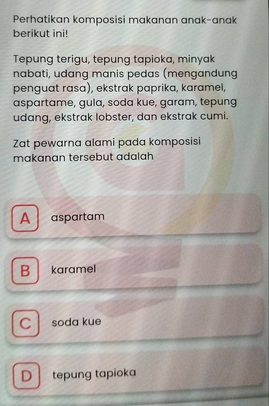 Perhatikan komposisi makanan anak-anak
berikut ini!
Tepung terigu, tepung tapioka, minyak
nabati, udang manis pedas (mengandung
penguat rasɑ), ekstrak paprika, karamel,
aspartame, gula, soda kue, garam, tepung
udang, ekstrak lobster, dan ekstrak cumi.
Zat pewarna alami pada komposisi
makanan tersebut adalah
A aspartam
B karamel
C soda kue
D tepung tapioka