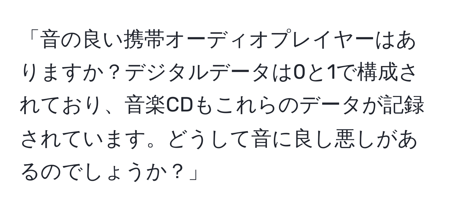 「音の良い携帯オーディオプレイヤーはありますか？デジタルデータは0と1で構成されており、音楽CDもこれらのデータが記録されています。どうして音に良し悪しがあるのでしょうか？」