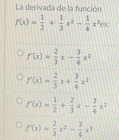 La derivada de la función
f(x)= 1/2 + 1/3 x^2- 1/4 x^3 es:
f'(x)= 2/3 x- 3/4 x^2
f'(x)= 2/3 x+ 3/4 x^2
f'(x)= 1/2 + 2/3 x- 3/4 x^2
f'(x)= 2/3 x^2- 3/4 x^3