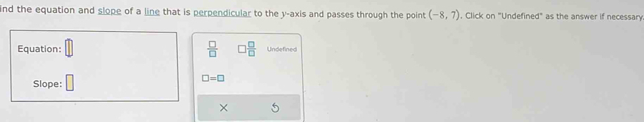 ind the equation and slope of a line that is perpendicular to the y-axis and passes through the point (-8,7). Click on "Undefined" as the answer if necessary 
Equation:  □ /□    □ /□   Undefined
□ =□
Slope: 
×