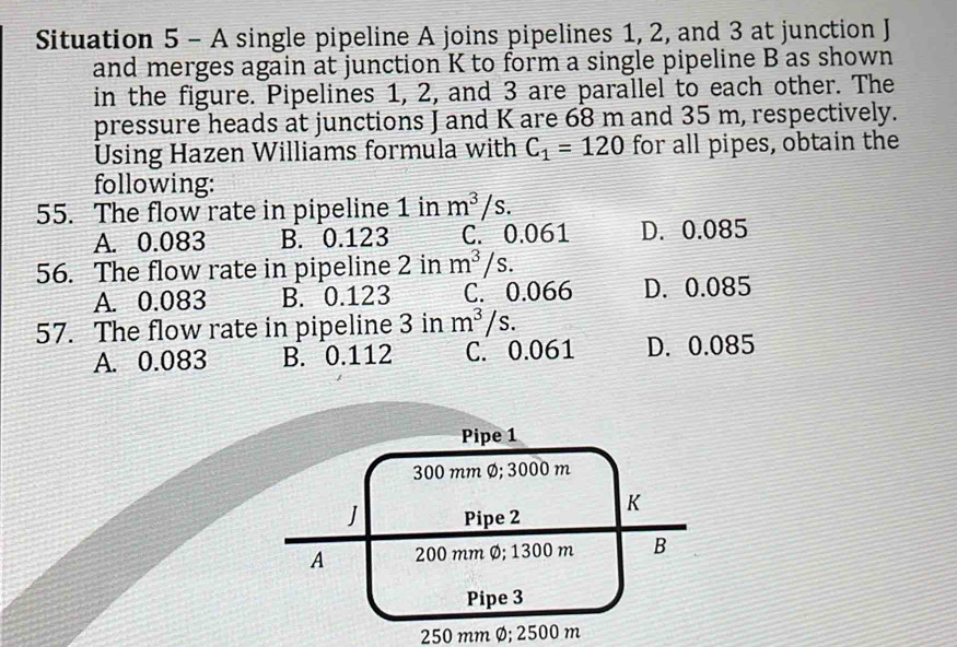 Situation 5 - A single pipeline A joins pipelines 1, 2, and 3 at junction J
and merges again at junction K to form a single pipeline B as shown
in the figure. Pipelines 1, 2, and 3 are parallel to each other. The
pressure heads at junctions J and K are 68 m and 35 m, respectively.
Using Hazen Williams formula with C_1=120 for all pipes, obtain the
following:
55. The flow rate in pipeline 1 in m^3/s.
A. 0.083 B. 0.123 C. 0.061 D. 0.085
56. The flow rate in pipeline 2 in m^3/s.
A. 0.083 B. 0.123 C. 0.066 D. 0.085
57. The flow rate in pipeline 3 in m^3/s.
A. 0.083 B. 0.112 C. 0.061 D. 0.085
Pipe 1
300 mm Ø; 3000 m
J Pipe 2
K
A 200 mm Ø; 1300 m B
Pipe 3
250 mm Ø; 2500 m