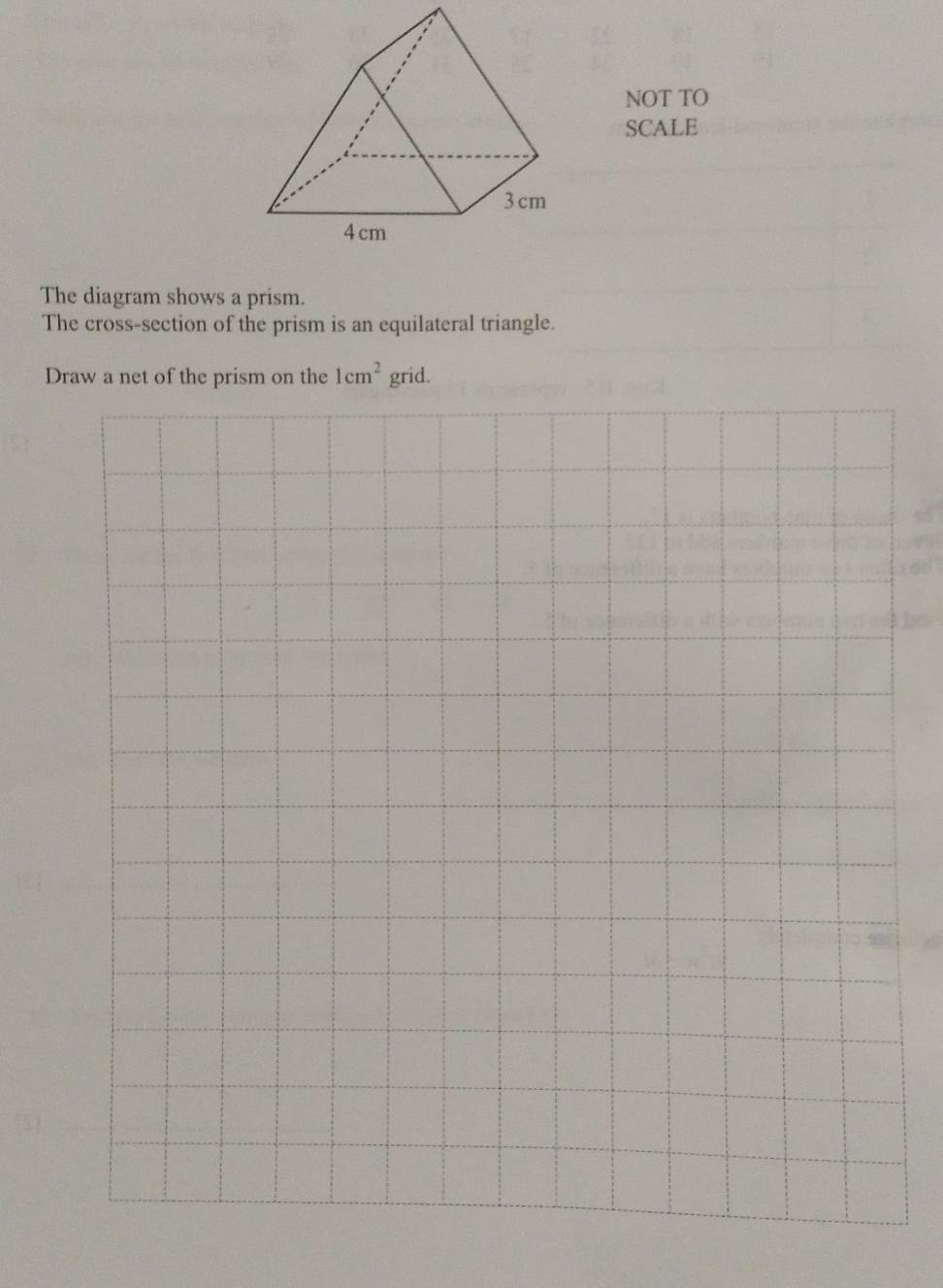 NOT TO 
SCALE 
The diagram shows a prism. 
The cross-section of the prism is an equilateral triangle. 
Draw a net of the prism on the 1cm^2 grid.