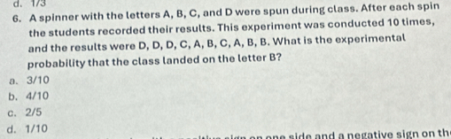 1/3
6. A spinner with the letters A, B, C, and D were spun during class. After each spin
the students recorded their results. This experiment was conducted 10 times,
and the results were D, D, D, C, A, B, C, A, B, B. What is the experimental
probability that the class landed on the letter B?
a. 3/10
b、 4/10
c. 2/5
d. 1/10
n one side and a negative sign on th