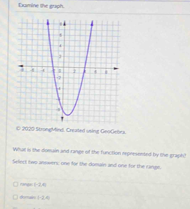 Examine the graph.
© 2020 StrongMind. Created using GeoGebra.
What is the domain and range of the function represented by the graph?
Select two answers; one for the domain and one for the range.
ranges (-2,4)
domain: (-2,4)