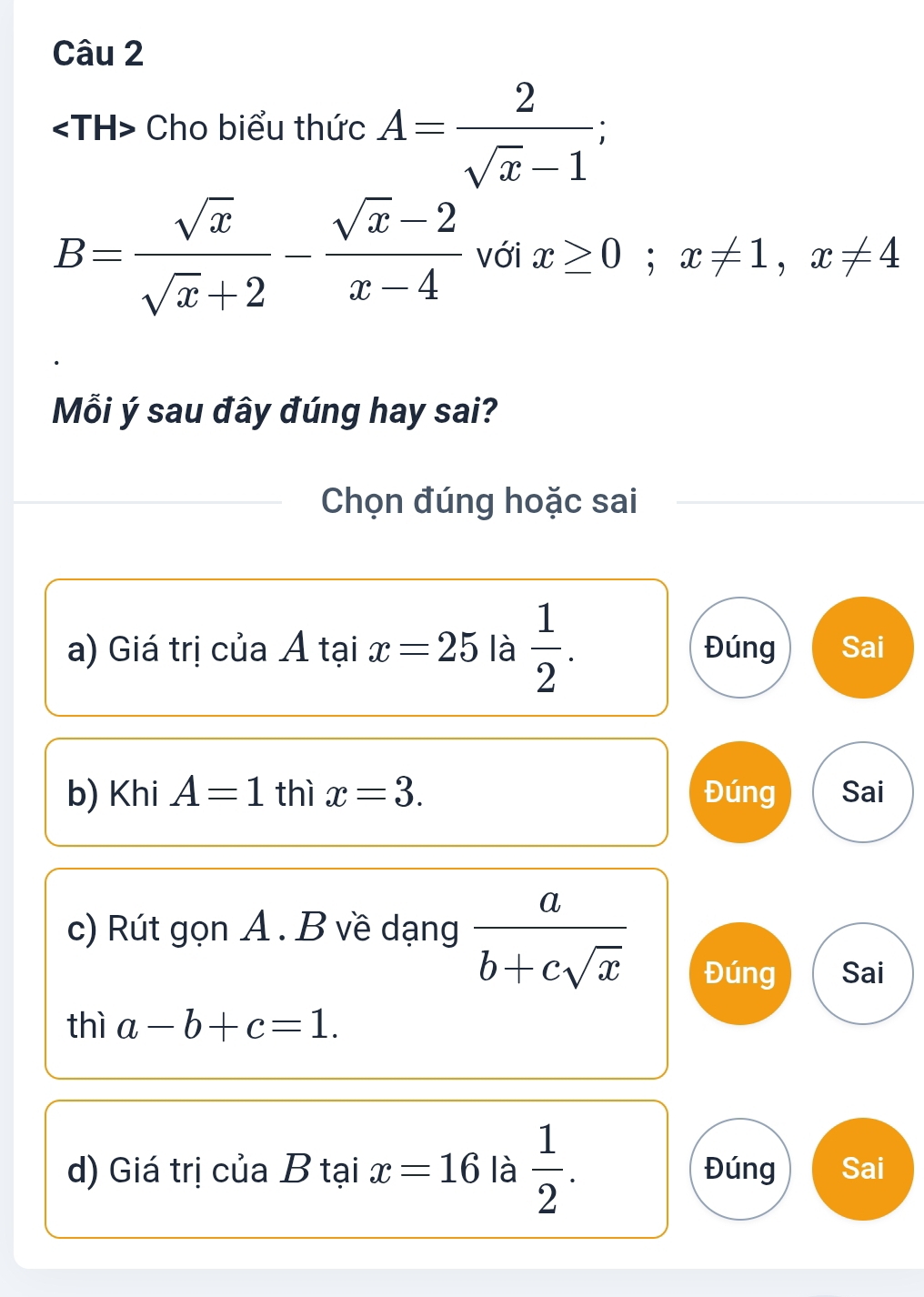 Cho biểu thức A= 2/sqrt(x)-1 ;
B= sqrt(x)/sqrt(x)+2 - (sqrt(x)-2)/x-4  với x≥ 0; x!= 1, x!= 4
Mỗi ý sau đây đúng hay sai?
Chọn đúng hoặc sai
a) Giá trị của Á tại x=25 là  1/2 . Đúng Sai
b) Khi A=1 thì x=3. Đúng Sai
c) Rút gọn A. B về dạng  a/b+csqrt(x)  Đúng Sai
thì a-b+c=1. 
d) Giá trị của B tại x=16 là  1/2 . Đúng Sai