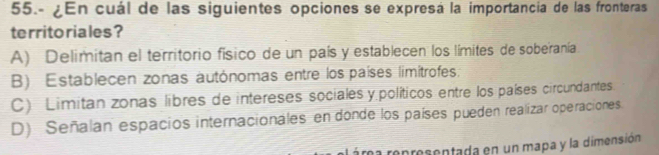 55.- ¿En cuál de las siguientes opciones se expresá la importancia de las fronteras
territo riales?
A) Delimitan el territorio físico de un país y establecen los límites de soberanía
B) Establecen zonas autónomas entre los países limitrofes.
C) Limitan zonas libres de intereses sociales y políticos entre los países circundantes.
D) Señalan espacios internacionales en donde los países pueden realizar operaciones
a representada en un mapa y la dimensión