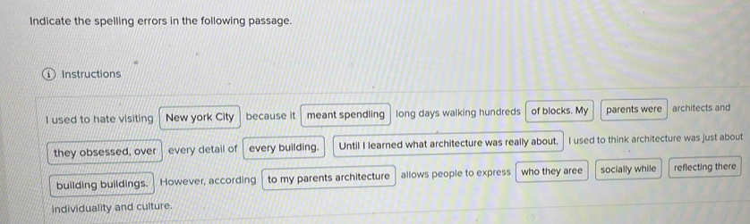 Indicate the spelling errors in the following passage. 
Instructions 
I used to hate visiting New york City because it meant spendling long days walking hundreds of blocks. My parents were architects and 
they obsessed, over every detail of every building. Until I learned what architecture was really about. I used to think architecture was just about 
building buildings. However, according to my parents architecture allows people to express who they aree socially while reflecting there 
individuality and culture.