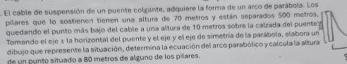 El cable de suspensión de un puente colgante, adquiere la forma de un arco de parábola. Los 
pilares que lo sostienen tienen una altura de 70 metros y están separados 500 metros, 
quedando el punto más bajo del cable a una altura de 10 metros sobre la caizada del puente 
Tomando el eje x la horizontal del puente y el eje y el eje de simetría de la parábola, elabora un 
dibujo que represente la situación, determina la ecuación del arco parabólico y calcula la altura 
de un punto situado a 80 metros de alguno de los pilares.