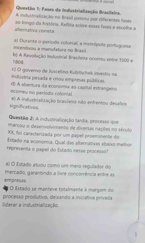 é amblental e social 
Questão 1: Fases da Industrialização Brasileira.
A industrialização no Brasil passou por diferentes fases
ao longo da história. Reflita sobre essas fases e escolha a
alternativa correta:
a) Durante o período colonial, a metrópole portuguesa
incentivou a manufatura no Brasil.
b) A Revolução Industrial Brasileira ocorreu entre 1500 e
1808.
c) O governo de Juscelino Kubitschek investiu na
indústria pesada e criou empresas públicas.
d) A abertura da economia ao capital estrangeiro
ocorreu no periodo colonial.
e) A industrialização brasileira não enfrentou desafios
significativos.
Questão 2: A industrialização tardia, processo que
marcou o desenvolvimento de diversas nações no século
XX, foi caracterizada por umn papel proeminente do
Estado na economia. Qual das alternativas abaixo melhor
representa o papel do Estado nesse processo?
a) O Estado atuou como um mero regulador do
mercado, garantindo a livre concorrência entre as
empresas.
* O Estado se manteve totalmente à margem do
processo produtivo, deixando a iniciativa privada
liderar a industrialização.
1