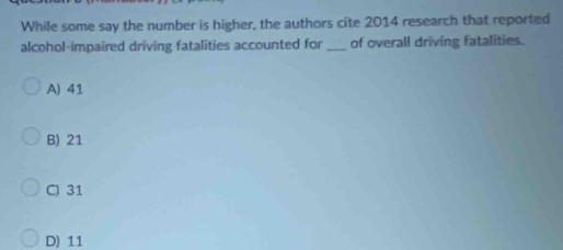 While some say the number is higher, the authors cite 2014 research that reported
alcohol-impaired driving fatalities accounted for _of overall driving fatalities.
A) 41
B) 21
C) 31
D) 11