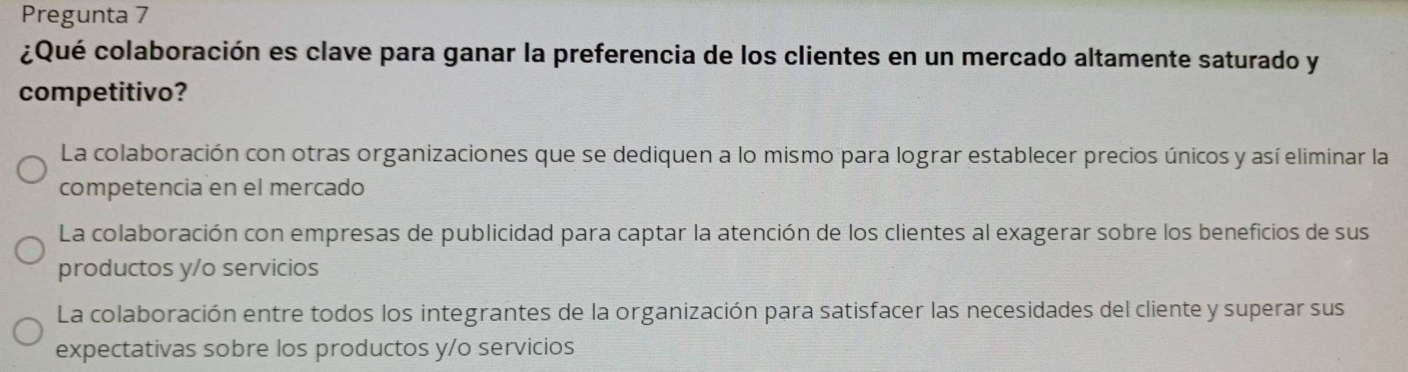 Pregunta 7
¿Qué colaboración es clave para ganar la preferencia de los clientes en un mercado altamente saturado y
competitivo?
La colaboración con otras organizaciones que se dediquen a lo mismo para lograr establecer precios únicos y así eliminar la
competencia en el mercado
La colaboración con empresas de publicidad para captar la atención de los clientes al exagerar sobre los beneficios de sus
productos y/o servicios
La colaboración entre todos los integrantes de la organización para satisfacer las necesidades del cliente y superar sus
expectativas sobre los productos y/o servicios