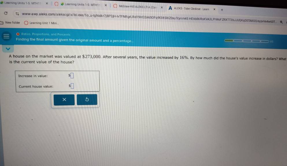 Learning Units 1-5: MTH1 | Learning Units 1-5: MTH11 McGraw Hill ALEKS LTI A (Car ALEKS - Tobe Cleckner - Learn × 
www-awy.aleks.com/alekscgi/x/IsLexe/1o_u-lgNslkr7j8P3jH-lvTFNRgrLRd19IrO2iAiSOFq9t3ItSIXZ0xuTcynm4E-HEkb86RoKVA3LPrWoFZRXTT3bJJUQKqDSTA8GQ-kypvVe4w63T_ 
New folde Learning Unit 1 Mini... 
O Ratios, Proportions, and Percents 
Finding the final amount given the original amount and a percentage... 
A house on the market was valued at $273,000. After several years, the value increased by 16%. By how much did the house's value increase in dollars? What 
is the current value of the house? 
Increase in value: 
Current house value: 
5