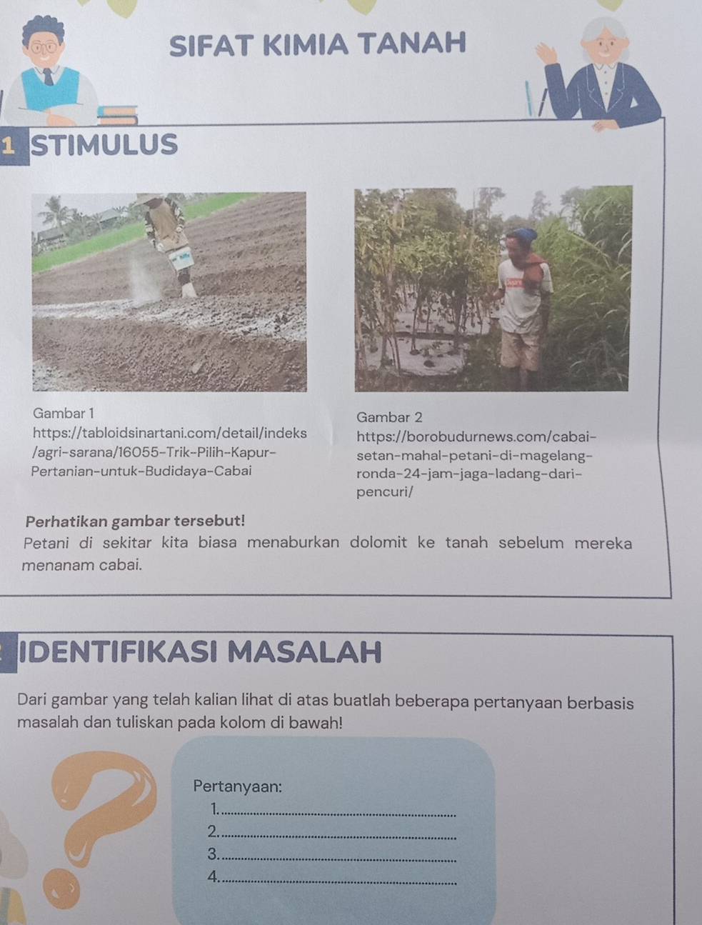 SIFAT KIMIA TANAH 
1 STIMULUS 
Gambar 1 Gambar 2 
https://tabloidsinartani.com/detail/indeks https://borobudurnews.com/cabai- 
/agri-sarana/16055-Trik-Pilih-Kapur- setan-mahal-petani-di-magelang- 
Pertanian-untuk-Budidaya-Cabai ronda-24-jam-jaga-ladang-dari- 
pencuri/ 
Perhatikan gambar tersebut! 
Petani di sekitar kita biasa menaburkan dolomit ke tanah sebelum mereka 
menanam cabai. 
IDENTIFIKASI MASALAH 
Dari gambar yang telah kalian lihat di atas buatlah beberapa pertanyaan berbasis 
masalah dan tuliskan pada kolom di bawah! 
Pertanyaan: 
1._ 
2._ 
3._ 
4._