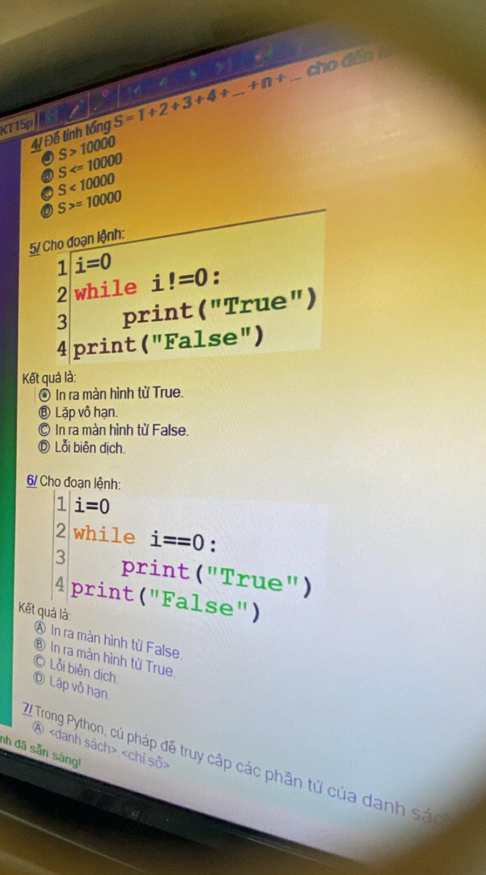 +n+ _ cho dân 
T15p S=1+2+3+4+ _ 
4/ Để tính tống
S>10000
S
S<10000</tex> 
o S>=10000
5/ Cho đoạn lệnh:
1i=0 !=0 : 
2 while i 
3 print ("True") 
4 print ("False") 
Kết quả là: 
◎ In ra màn hình từ True. 
⑧ Lặp vô hạn. 
In ra màn hình từ False. 
Ⓓ Lỗi biên dịch. 
6/ Cho đoạn lệnh: 
1 i=0
2 while i==0 : 
3 print ("True") 
4 print ("False") 
Kết quả là: 
A In ra màn hình từ False, 
⑧ In ra màn hình từ True. 
© Lỗi biên dịch. 
Ⓓ Lặp vô hạn 
④
nh đã sẵn sàng! 
Trong Python, củ pháp để truy cập các phần tử của danh sác