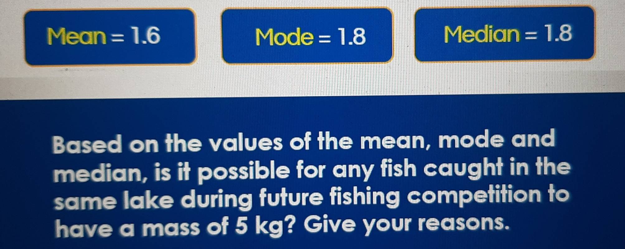 Mean =1.6 Mode = 1.8 Median =1.8
Based on the values of the mean, mode and 
median, is it possible for any fish caught in the 
same lake during future fishing competition to 
have a mass of 5 kg? Give your reasons.