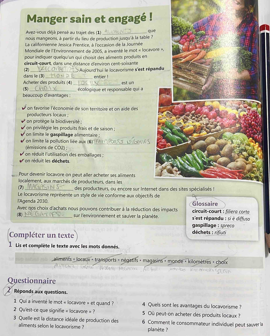 Manger sain et engagé !
Avez-vous déjà pensé au trajet des (1)_
que
nous mangeons, à partir du lieu de production jusqu'à la table ?
La californienne Jessica Prentice, à l'occasion de la Journée
Mondiale de l'Environnement de 2005, a inventé le mot « locav
pour indiquer quelqu’un qui choisit des aliments produits en
circuit-court, dans une distance d'environ cent-soixante
(2) _ Aujourd'hui le locavorisme s'est répa
dans le (3)_ entier !
Acheter des produits (4) est un
(5) _écologique et responsable qui a
beaucoup d’avantages :
on favorise l'économie de son territoire et on aide des
producteurs locaux ;
on protège la biodiversité ;
on privilégie les produits frais et de saison ;
on limite le gaspillage alimentaire ;
on limite la pollution liée aux (6)'_
(émissions de CO2) ;
on réduit l'utilisation des emballages ;
on réduit les déchets.
Pour devenir locavore on peut aller acheter ses aliments
localement, aux marchés de producteurs, dans les
(7) _des producteurs, ou encore sur Intern
Le locavorisme représente un style de vie conforme aux objectifs 
l'Agenda 2030. Glossaire
Avec nos choix d'achats nous pouvons contribuer à la réduction des impacts circuit-court : filiera corta
(8) _sur l'environnement et sauver la planète. s'est répandu : si è diffuso
gaspillage : spreco
Compléter un texte
déchets : rifiuti
1 Lis et complète le texte avec les mots donnés.
aliments - locaux - transports + négatifs - magasins » monde - kilomètres » choix
Questionnaire
2 Réponds aux questions.
1 Qui a inventé le mot « locavore » et quand ? 4 Quels sont les avantages du locavorisme ?
2 Qu'est-ce que signifie « locavore » ? 5 Où peut-on acheter des produits locaux ?
3 Quelle est la distance idéale de production des 6 Comment le consommateur individuel peut sauver la
aliments selon le locavorisme ? planète ?