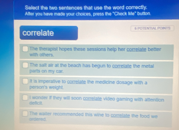 Select the two sentences that use the word correctly.
After you have made your choices, press the "Check Me" button.
6 POTENTIAL POINTS
correlate
The therapist hopes these sessions help her correlate better
with others.
The salt air at the beach has begun to correlate the metal
parts on my car.
It is imperative to correlate the medicine dosage with a
person's weight.
I wonder if they will soon correlate video gaming with attention
deficit.
The waiter recommended this wine to correlate the food we
ordered.