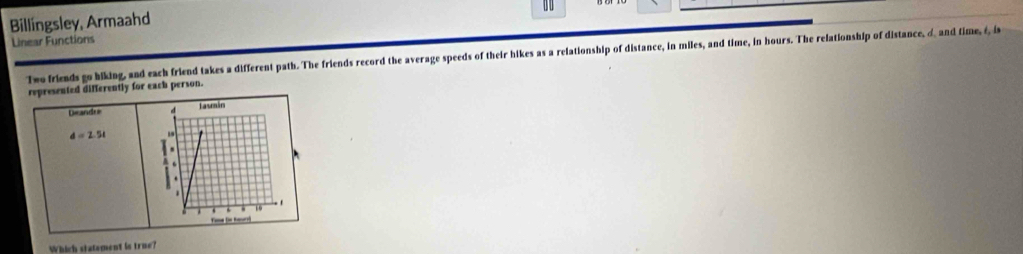 0 0 
Billingsley, Armaahd 
Linear Functions 
Two friends go hiking, and each friend takes a different path. The friends record the average speeds of their hikes as a relationship of distance, in miles, and time, in hours. The relationship of distance, d and time, é, i 
represented differently for each person. 
Deandre
d=2.5t
Which statement is true?