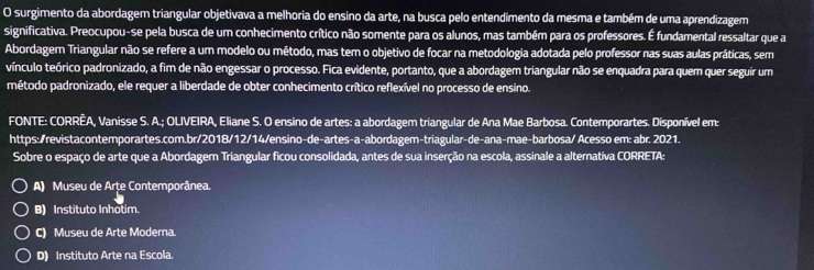 surgimento da abordagem triangular objetivava a melhoria do ensino da arte, na busca pelo entendimento da mesma e também de uma aprendizagem
significativa. Preocupou-se pela busca de um conhecimento crítico não somente para os alunos, mas também para os professores. É fundamental ressaltar que a
Abordagem Triangular não se refere a um modelo ou método, mas tem o objetivo de focar na metodologia adotada pelo professor nas suas aulas práticas, sem
vínculo teórico padronizado, a fim de não engessar o processo. Fica evidente, portanto, que a abordagem triangular não se enquadra para quem quer seguír um
método padronizado, ele requer a liberdade de obter conhecimento crítico reflexível no processo de ensino.
FONTE: CORRÊA, Vanisse S. A.; OLIVEIRA, Eliane S. O ensino de artes: a abordagem triangular de Ana Mae Barbosa. Contemporartes. Disponível em:
https:/revistacontemporartes.com.br/2018/12/14/ensino-de-artes-a-abordagem-triagular-de-ana-mae-barbosa/ Acesso em: abr. 2021.
Sobre o espaço de arte que a Abordagem Triangular ficou consolidada, antes de sua inserção na escola, assinale a alternativa CORRETA:
A) Museu de Arțe Contemporânea.
B) Instituto Inhotim.
C) Museu de Arte Moderna
D) Instituto Arte na Escola.