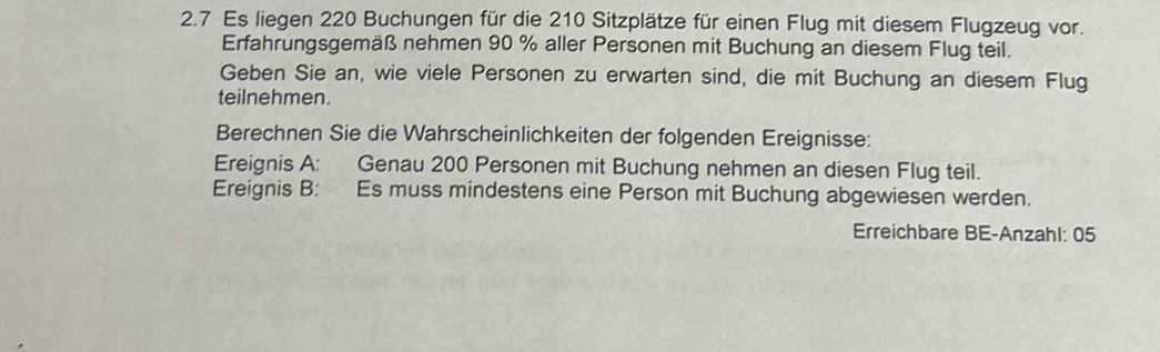 2.7 Es liegen 220 Buchungen für die 210 Sitzplätze für einen Flug mit diesem Flugzeug vor. 
Erfahrungsgemäß nehmen 90 % aller Personen mit Buchung an diesem Flug teil. 
Geben Sie an, wie viele Personen zu erwarten sind, die mit Buchung an diesem Flug 
teilnehmen. 
Berechnen Sie die Wahrscheinlichkeiten der folgenden Ereignisse: 
Ereignis A: Genau 200 Personen mit Buchung nehmen an diesen Flug teil. 
Ereignis B: Es muss mindestens eine Person mit Buchung abgewiesen werden. 
Erreichbare BE-Anzahl: 05