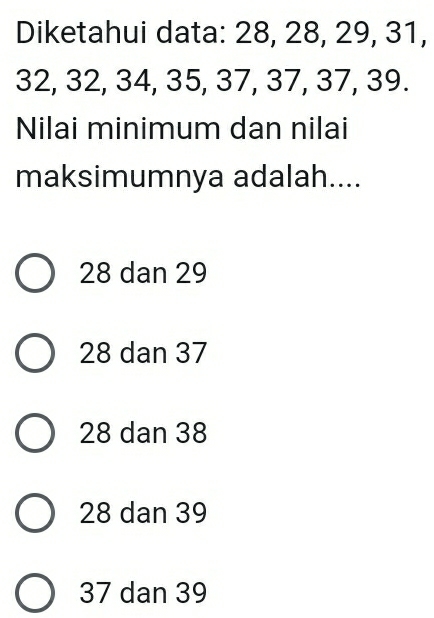 Diketahui data: 28, 28, 29, 31,
32, 32, 34, 35, 37, 37, 37, 39.
Nilai minimum dan nilai
maksimumnya adalah....
28 dan 29
28 dan 37
28 dan 38
28 dan 39
37 dan 39